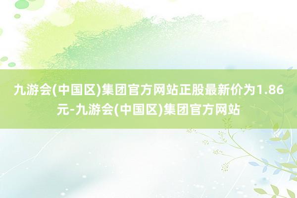 九游会(中国区)集团官方网站正股最新价为1.86元-九游会(中国区)集团官方网站