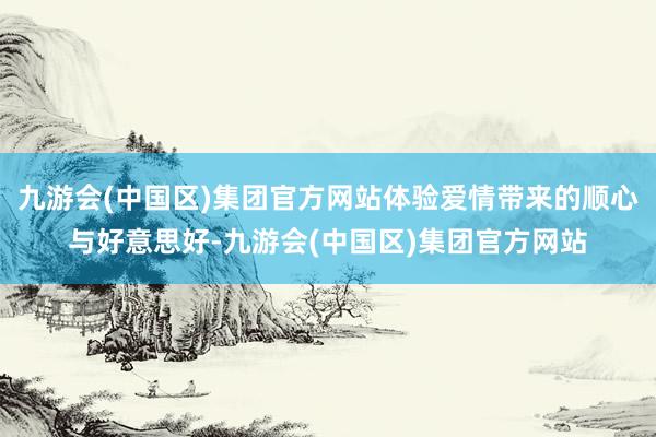 九游会(中国区)集团官方网站体验爱情带来的顺心与好意思好-九游会(中国区)集团官方网站