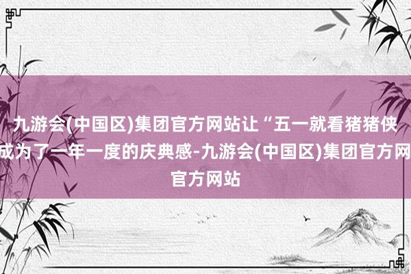 九游会(中国区)集团官方网站让“五一就看猪猪侠”成为了一年一度的庆典感-九游会(中国区)集团官方网站