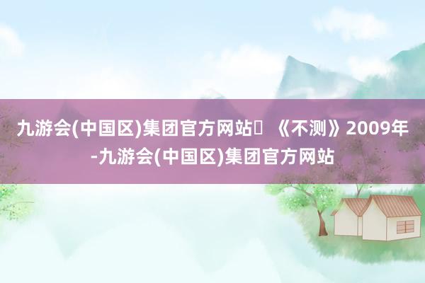 九游会(中国区)集团官方网站	《不测》2009年-九游会(中国区)集团官方网站