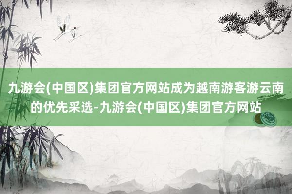 九游会(中国区)集团官方网站成为越南游客游云南的优先采选-九游会(中国区)集团官方网站