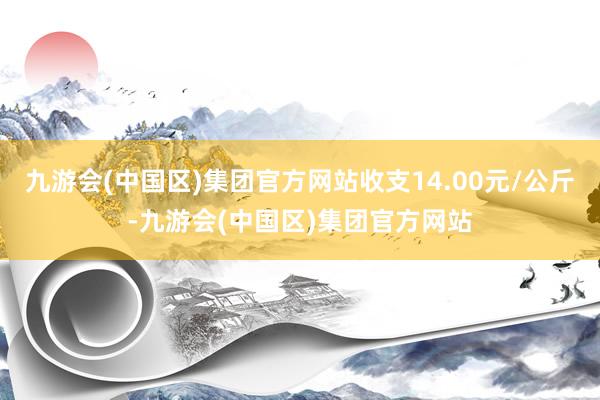 九游会(中国区)集团官方网站收支14.00元/公斤-九游会(中国区)集团官方网站