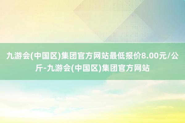 九游会(中国区)集团官方网站最低报价8.00元/公斤-九游会(中国区)集团官方网站