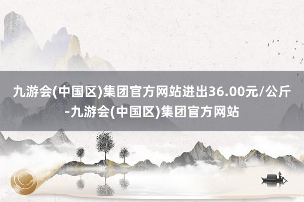 九游会(中国区)集团官方网站进出36.00元/公斤-九游会(中国区)集团官方网站