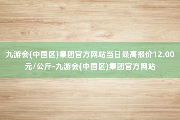 九游会(中国区)集团官方网站当日最高报价12.00元/公斤-九游会(中国区)集团官方网站