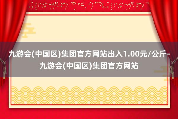 九游会(中国区)集团官方网站出入1.00元/公斤-九游会(中国区)集团官方网站