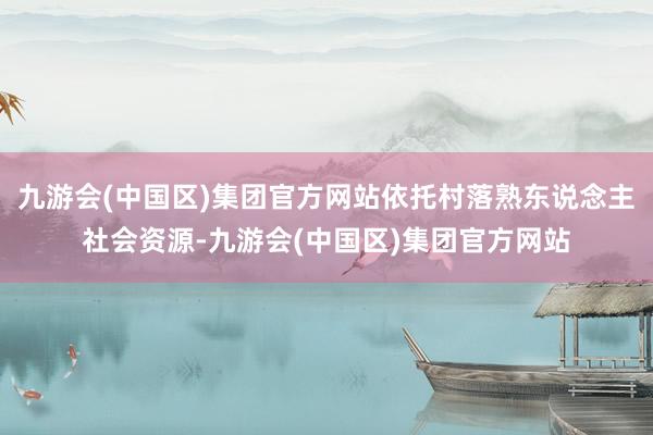 九游会(中国区)集团官方网站依托村落熟东说念主社会资源-九游会(中国区)集团官方网站