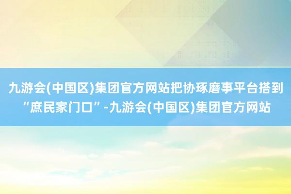 九游会(中国区)集团官方网站把协琢磨事平台搭到“庶民家门口”-九游会(中国区)集团官方网站