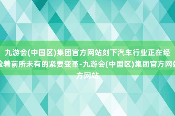 九游会(中国区)集团官方网站刻下汽车行业正在经验着前所未有的紧要变革-九游会(中国区)集团官方网站