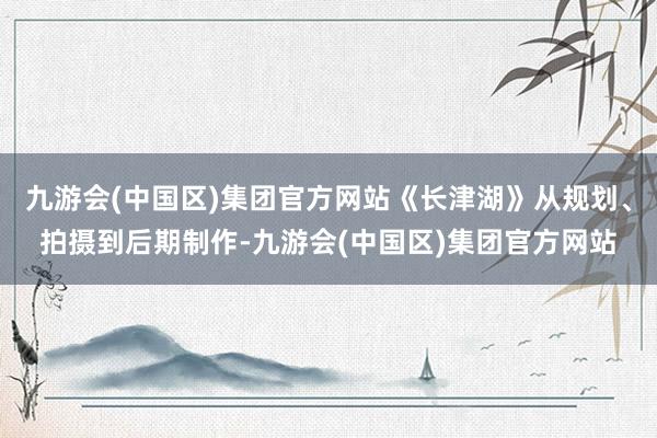 九游会(中国区)集团官方网站《长津湖》从规划、拍摄到后期制作-九游会(中国区)集团官方网站