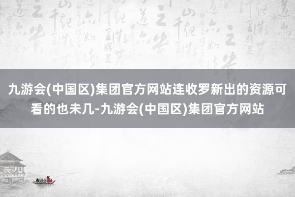 九游会(中国区)集团官方网站连收罗新出的资源可看的也未几-九游会(中国区)集团官方网站