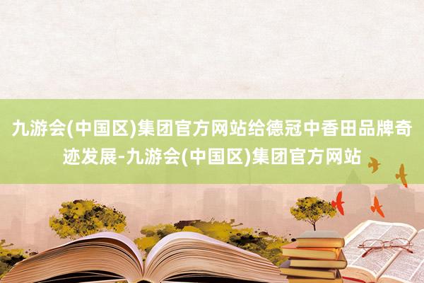 九游会(中国区)集团官方网站给德冠中香田品牌奇迹发展-九游会(中国区)集团官方网站