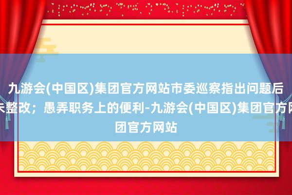 九游会(中国区)集团官方网站市委巡察指出问题后仍未整改；愚弄职务上的便利-九游会(中国区)集团官方网站