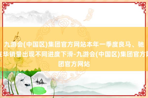 九游会(中国区)集团官方网站本年一季度良马、驰骋在华销量出现不同进度下滑-九游会(中国区)集团官方网站