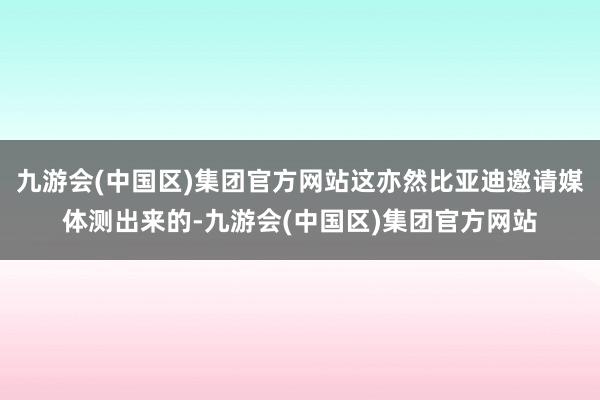 九游会(中国区)集团官方网站这亦然比亚迪邀请媒体测出来的-九游会(中国区)集团官方网站