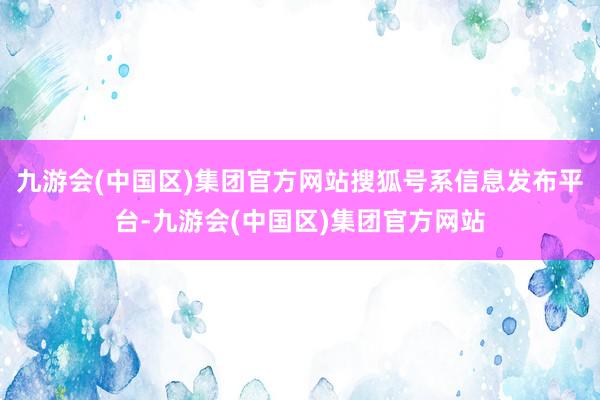 九游会(中国区)集团官方网站搜狐号系信息发布平台-九游会(中国区)集团官方网站