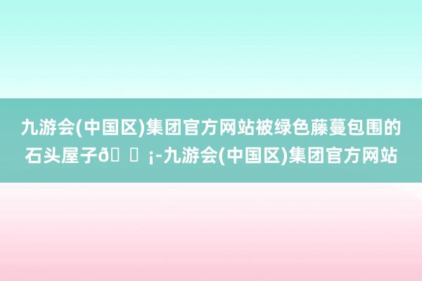 九游会(中国区)集团官方网站被绿色藤蔓包围的石头屋子🏡-九游会(中国区)集团官方网站