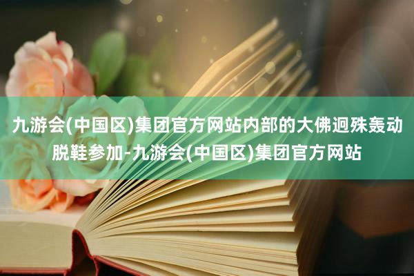 九游会(中国区)集团官方网站内部的大佛迥殊轰动脱鞋参加-九游会(中国区)集团官方网站