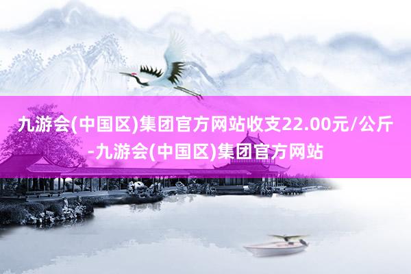 九游会(中国区)集团官方网站收支22.00元/公斤-九游会(中国区)集团官方网站