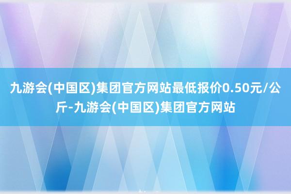 九游会(中国区)集团官方网站最低报价0.50元/公斤-九游会(中国区)集团官方网站