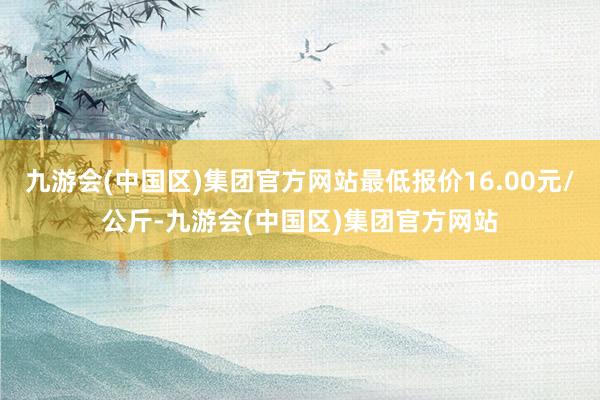 九游会(中国区)集团官方网站最低报价16.00元/公斤-九游会(中国区)集团官方网站