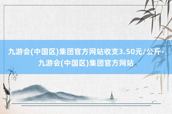 九游会(中国区)集团官方网站收支3.50元/公斤-九游会(中国区)集团官方网站