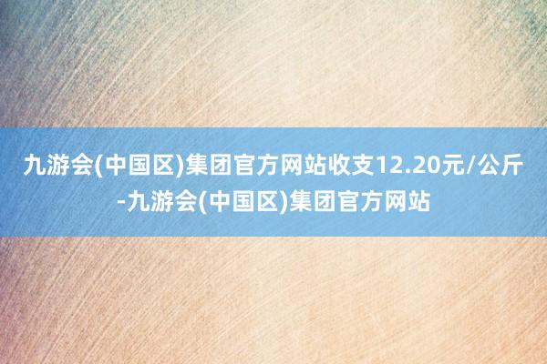 九游会(中国区)集团官方网站收支12.20元/公斤-九游会(中国区)集团官方网站