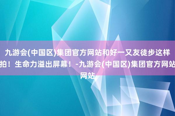 九游会(中国区)集团官方网站和好一又友徒步这样拍！生命力溢出屏幕！-九游会(中国区)集团官方网站