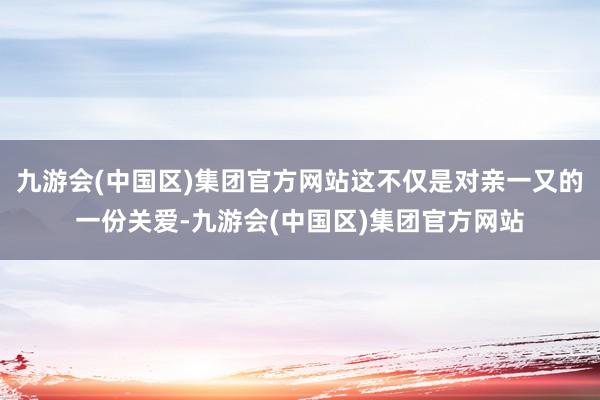 九游会(中国区)集团官方网站这不仅是对亲一又的一份关爱-九游会(中国区)集团官方网站