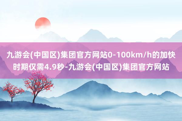 九游会(中国区)集团官方网站0-100km/h的加快时期仅需4.9秒-九游会(中国区)集团官方网站