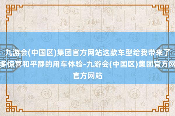 九游会(中国区)集团官方网站这款车型给我带来了诸多惊喜和平静的用车体验-九游会(中国区)集团官方网站