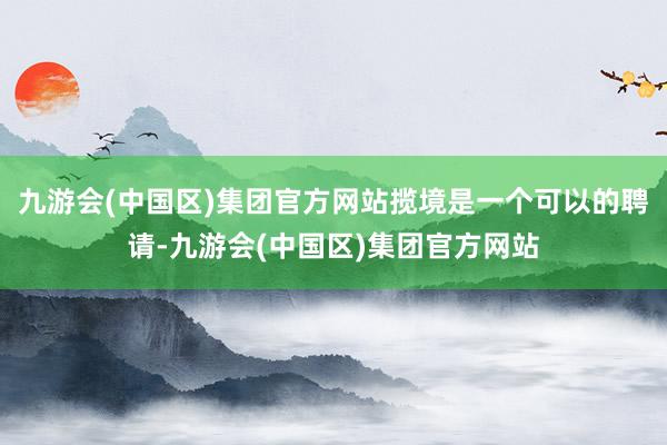 九游会(中国区)集团官方网站揽境是一个可以的聘请-九游会(中国区)集团官方网站