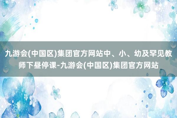 九游会(中国区)集团官方网站中、小、幼及罕见教师下昼停课-九游会(中国区)集团官方网站