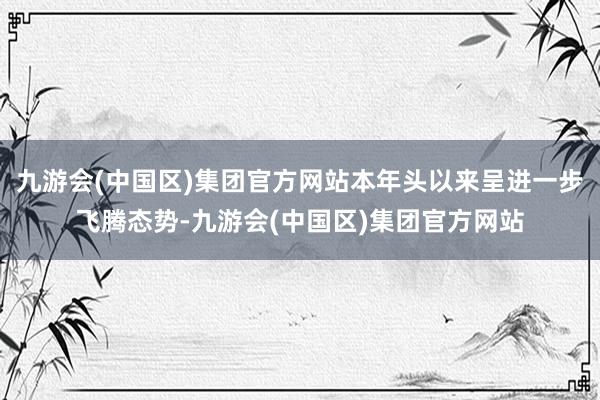 九游会(中国区)集团官方网站本年头以来呈进一步飞腾态势-九游会(中国区)集团官方网站