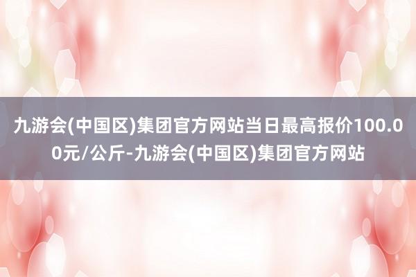 九游会(中国区)集团官方网站当日最高报价100.00元/公斤-九游会(中国区)集团官方网站