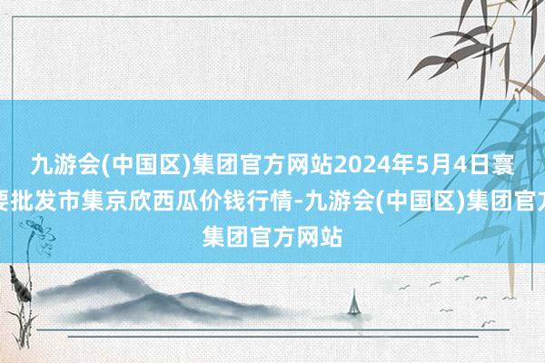 九游会(中国区)集团官方网站2024年5月4日寰宇主要批发市集京欣西瓜价钱行情-九游会(中国区)集团官方网站