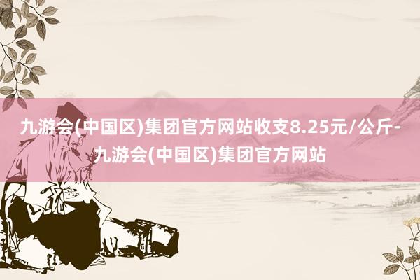 九游会(中国区)集团官方网站收支8.25元/公斤-九游会(中国区)集团官方网站