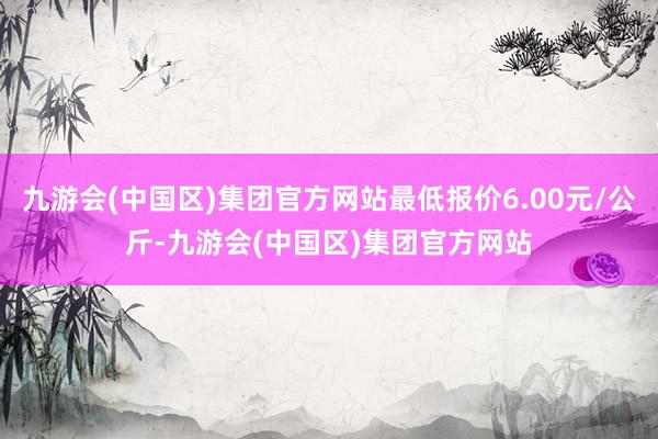 九游会(中国区)集团官方网站最低报价6.00元/公斤-九游会(中国区)集团官方网站