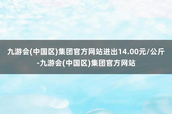 九游会(中国区)集团官方网站进出14.00元/公斤-九游会(中国区)集团官方网站