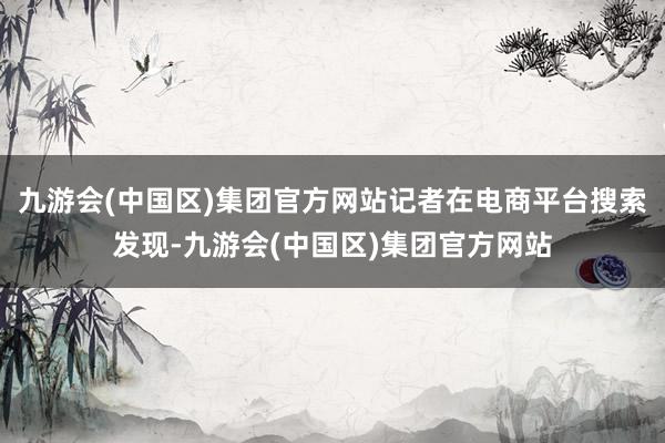 九游会(中国区)集团官方网站记者在电商平台搜索发现-九游会(中国区)集团官方网站