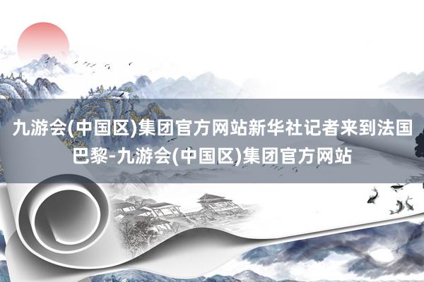 九游会(中国区)集团官方网站新华社记者来到法国巴黎-九游会(中国区)集团官方网站