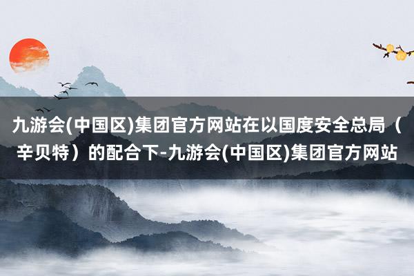 九游会(中国区)集团官方网站在以国度安全总局（辛贝特）的配合下-九游会(中国区)集团官方网站