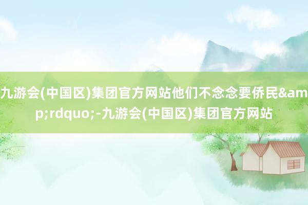 九游会(中国区)集团官方网站他们不念念要侨民&rdquo;-九游会(中国区)集团官方网站