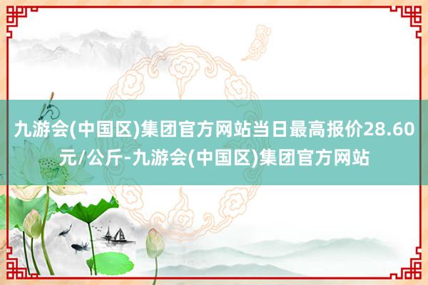 九游会(中国区)集团官方网站当日最高报价28.60元/公斤-九游会(中国区)集团官方网站