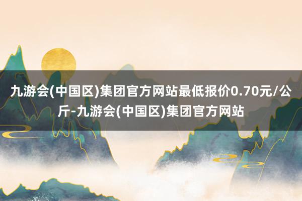 九游会(中国区)集团官方网站最低报价0.70元/公斤-九游会(中国区)集团官方网站