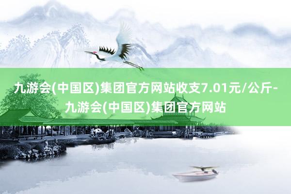 九游会(中国区)集团官方网站收支7.01元/公斤-九游会(中国区)集团官方网站