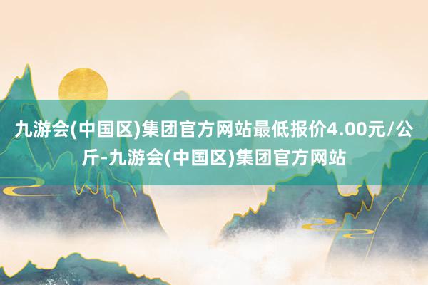 九游会(中国区)集团官方网站最低报价4.00元/公斤-九游会(中国区)集团官方网站