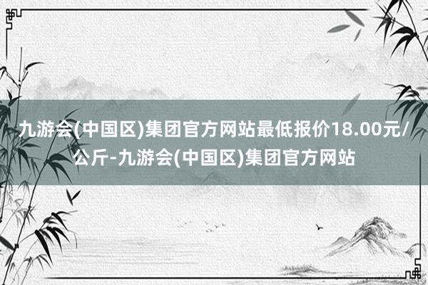 九游会(中国区)集团官方网站最低报价18.00元/公斤-九游会(中国区)集团官方网站