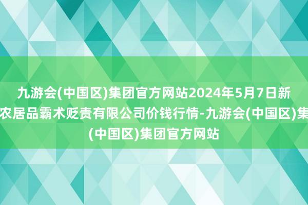 九游会(中国区)集团官方网站2024年5月7日新疆绿珠九鼎农居品霸术贬责有限公司价钱行情-九游会(中国区)集团官方网站