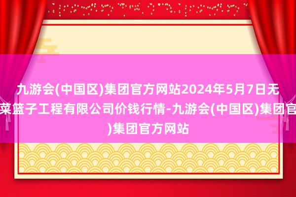 九游会(中国区)集团官方网站2024年5月7日无锡天鹏菜篮子工程有限公司价钱行情-九游会(中国区)集团官方网站